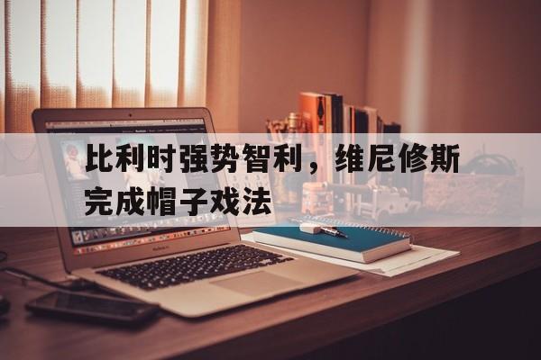 PG电子娱乐官网下载-包含比利时强势智利，维尼修斯完成帽子戏法的词条